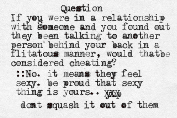 Question If you were in a relationship with aomeone and you found out they been talking to another person behind your back i n a flitatous manner, would thatbe considered cheating? S yup ::No. it means they feel sexy. be proud that sexy thing is yours.. XXX dont squash it out of them 