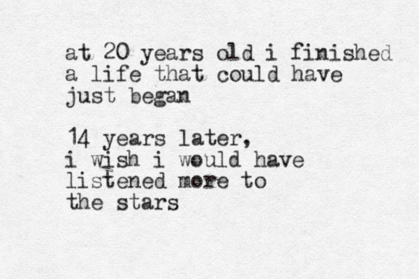 at 20 years old i finished a life that could have just began 14 years later, i wish i would have listened more to the stars 