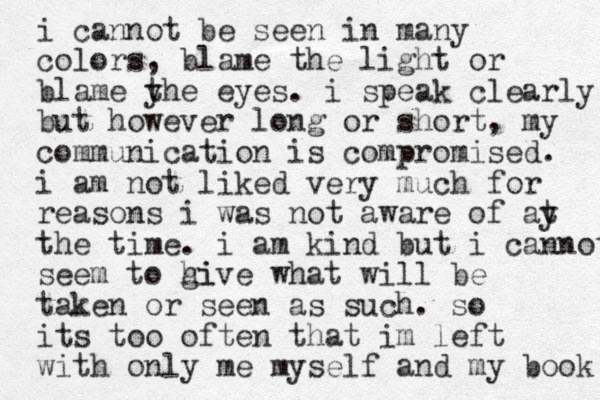 i cannot be seen in many colors, blame the light or blame yhe eyes t . i speak clearly but however long or short, my communication is compromised. i am not liked very much for reasons i was not aware of ay t the time. i am kind but i cannot seem to hi give what will be taken or seen as such. so its too often that im left with only me myself and my book 