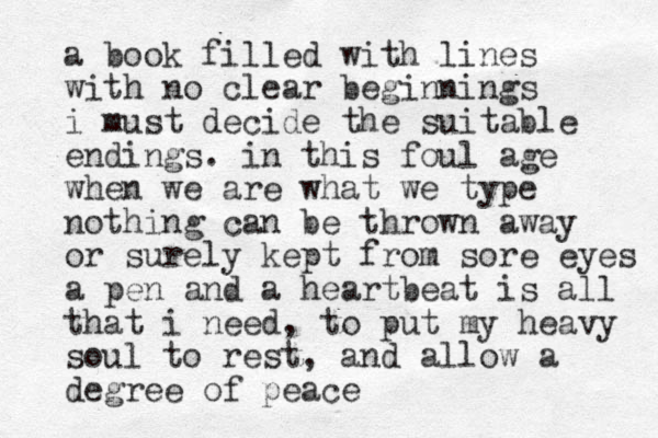 a book filled with lines with no clear beginnings i must decide the suitable endings. in this foul age when we are what we type nothing can be thrown away or surely kept from sore eyes a pen and a heartbeat is all that i need, to put my heavy soul to rest, and allow a degree of peace