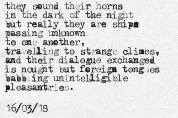 they sound their horns in the dark of the night but really they are ships passing unknown to one another, travelling to strange climes, and their dialogue exchanged is nought but foreign tongues babbling unintelligible pleasantries. 16/03/18 