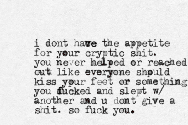 i dont hace ve the appetite for your cryptic shit. you never helped or reached out like everyone shpuld o kiss ypur feet ou or something you ducked f f and slept w/ another and u dont give a shit. so fuck you. 