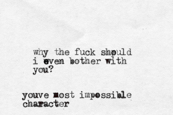 why the fuck shpuld o i wven bother with e e e you? youve most impossible character