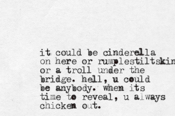 it could be cinderella on here or rumplestiltskin or a troll under the bridge. hell, u could be anybody. when its time to reveal, u always chicken out. 