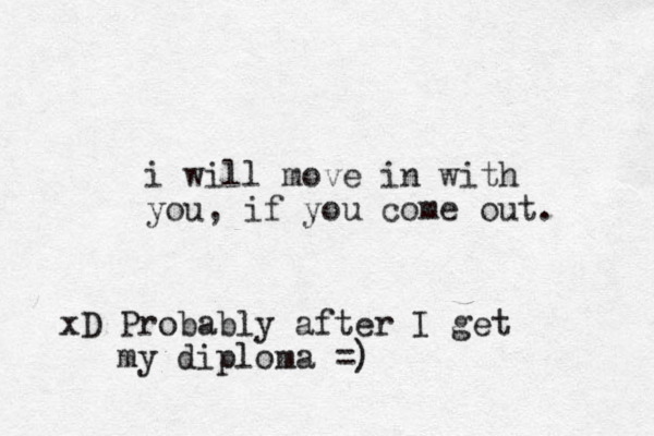 i will move in with you, if you come out. xD Probably after I get my diploma =)