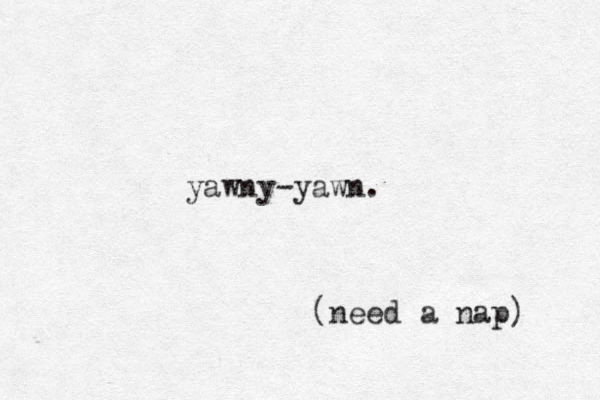 yawny-yawn. (need a nap) 