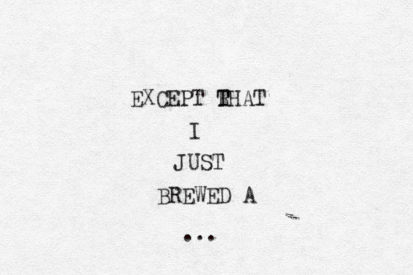 EXCEPT RHAT T T I JUST BREWED A ...