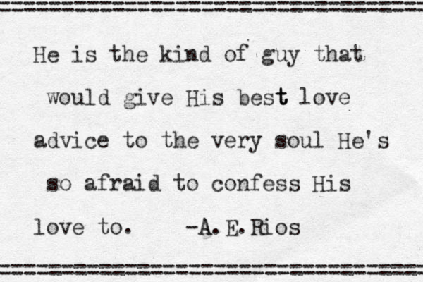 He is the kind of guy that would give His best t t love advice to the very soul He's so afraid to confess His love to. -A A.E.Rios = =================================== ===================================== 