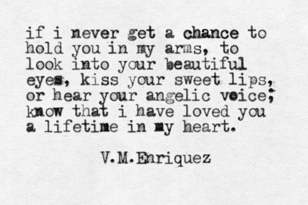 if i never e get et a chance chance to hold you in my arms, to look into your beautiful l eyes, kiss your sweet lips, or hear your angelic voice; know that i have loved you a lifetime m in my heart. V.M.Enriquez 