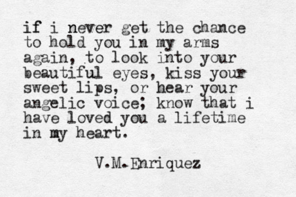 if if i never n e get the chance to hold you in my arms again, to look into your beautifu ul eyes, kiss your sweet lips, or hear h your angelic voice; know that i have loved d you a lifetime in my m heart. V.M.Enriquez