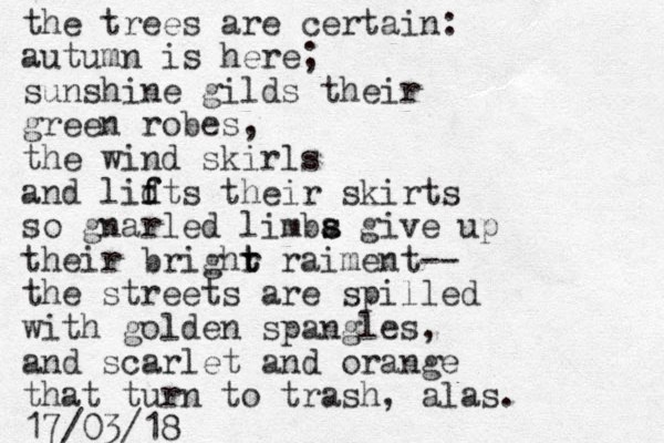 the trees are certain: autumn is here; sunshine gilds their green robes, the wind skir ls and lidts f f their skirts so gnarled limba s s give up their brighr t t raiment-- the streets are spilled with golden spangles, and scarlet and orange that turn to trash, alas. 17/03/18
