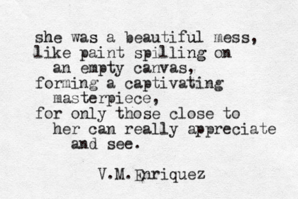she h was s a beautiful u mess, like paint spilling ng on an empty canvas, forming a captivating masterpiece, for only those close to her can really appreciate and see. V.M.Enriquez 