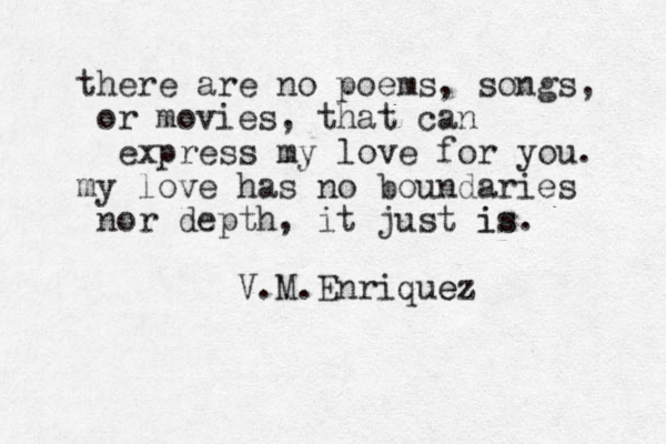 there are no poems, songs, or movies, that can express my love for you. my love has no boundaries nor depth, it just is is. V.M.Enriquez e 