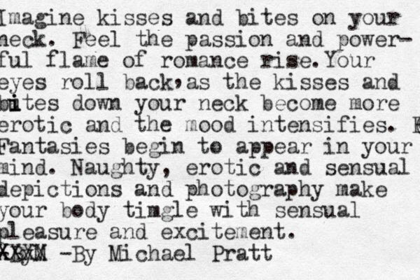 Imagine kisses and bites on your neck. Feel the passion and power- ful flame of romance rise. You r eyes roll back as the kisses and bu i i ites down your neck become more erotic and the mood intensifies. Fan C Fantasies begin to appear in your mind. Naughty, erotic and sensual depictions and photography make your body timgle with sensual pleasure and excitement. -By M X X X X X -By Michael Pratt , 