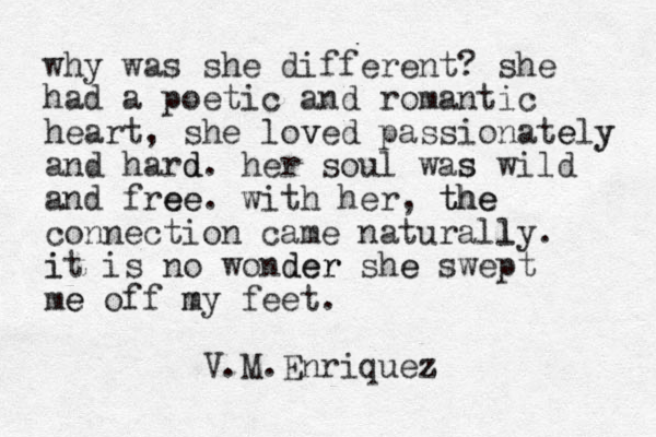 why was she different? she had a poetic and romantic heart, she loved v passionately y e and hard d. her soul was s wild and free ee. with her, the the connection came naturall ly. it i is no wonder der she e swept me e off my m feet. V.M.Enriquez z