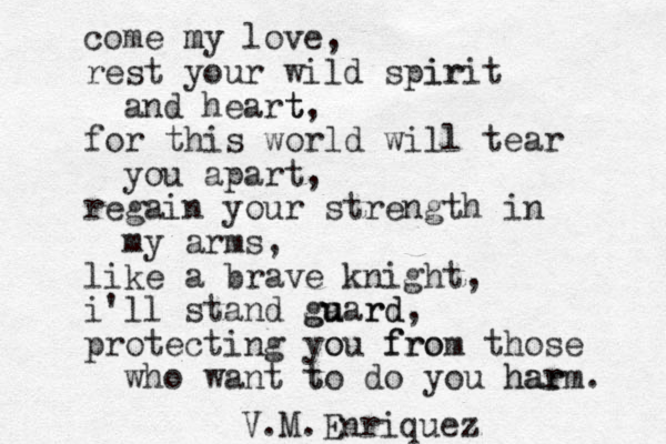 come my m love, rest your wild spirit ir and heart t, for this world will tear you apart, regain your strength in my arms, like a brave knight, i'll stand ga u uard g rd, protecting you o from fro those who want to t do you har harm. V.M.Enriquez 
