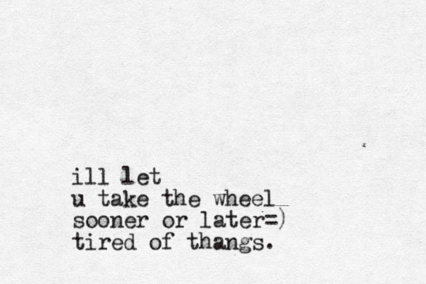ill let u take the wheel sooner or later=) tired of thangs.
