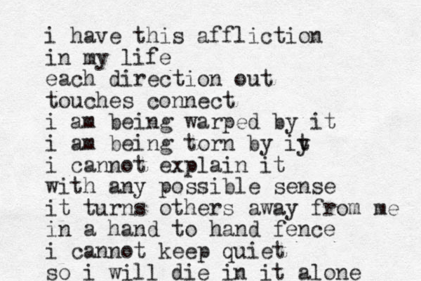 i have this affliction in my life each direction out touches connect i am being warped by it i am being torn by iy t i cannot explain it with any possible sense it turns others away from me in a hand to hand fence i cannot keep quiet so i will die in it alone 