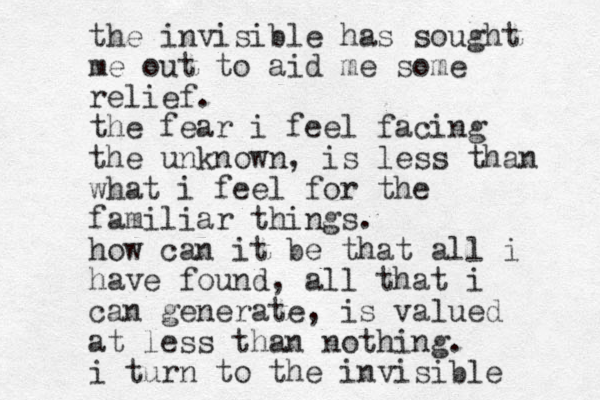 the invisible has sought me out to aid me some relief. the fear i feel facing the unknown, is less than what i feel for the familiar things. how can it be that all i have found, all that i can generate, is valued at less than nothing. i turn to the invisible 
