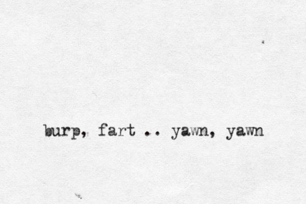 burp, fart .. yawn, yawn 