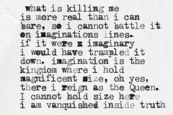 what is killing me is more real than i can bare, so i cannot battle it on imaginations lines. if it were u x imaginary i would have trampled it down. imagination is the kingdom where i hold magnificent size, oh yes, there i reign as the Queen. I cannot hold size here i am vanquished inside truth 