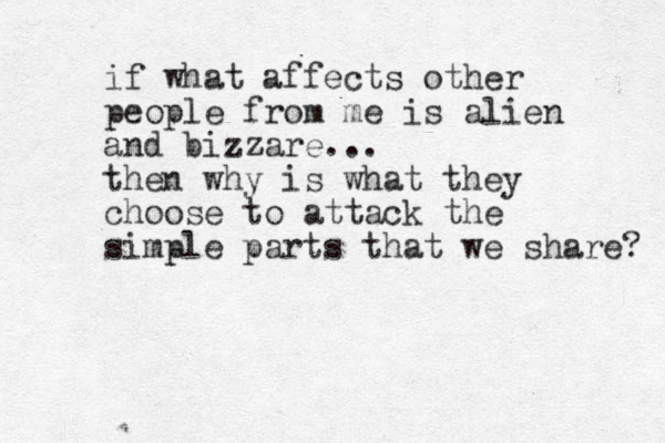 if what affects other people from me is alien and bizzare... then why is what they choose to attack the simple parts that we share? 