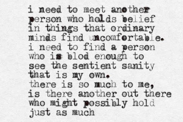 i need to meet another person who holds belief in things that ordinary minds find uncomfortable. i need to find a person who is blod enough to see the sentient sanity that is my own. there is so much to me, is there another out there who might possibly hold just as much