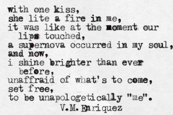 with one kiss, she sh lite a fire in me in , it was like at the h moment mom our lips touched, a supernova occurred in my sou ul, and d now o , i shine brighter b gh than ever before, unaffraid of what's to come ome, set free ee, to be be unapologetically y "me". V.M.Enriquez 
