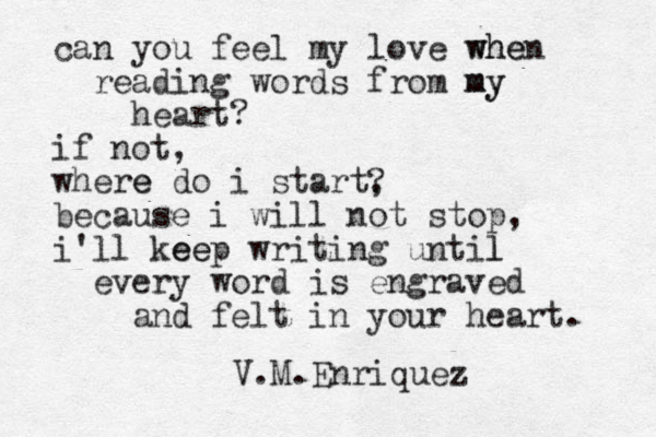 can you feel my love when whe reading words from my my heart? if not, where e do i start, because i will not stop, i'll kee eep writing until l every word is engraved and felt in your heart. ? V.M.Enriquez 
