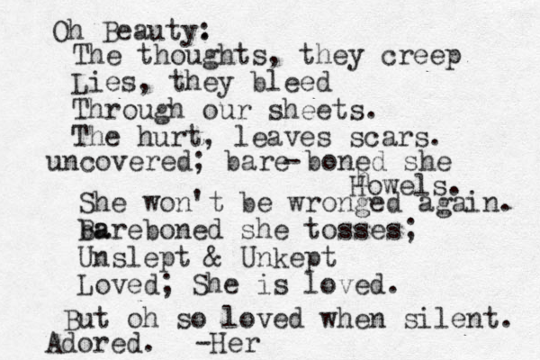 Oh Beauty. : The thoughts, they creep Lies, they bleed Through our sheets. The hurt, leaves scars. uncovered; bare boned she h Howels. She won't be wronged again. ba Bareboned she tosses; Unslept & Unkept Loved; She is loved. But oh so loved when silent. Adored. - -Her 