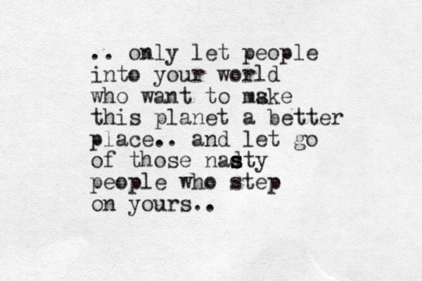 .. only let people into your world who want to mske a this planet a better place.. and let go of those nadty s s s people who step on yours.. 
