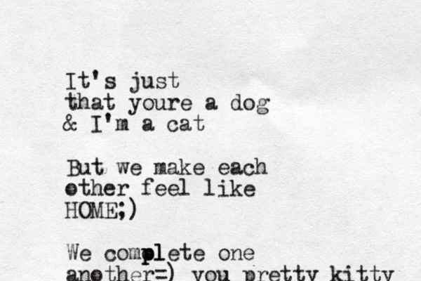 It's just that youre a dog & I'm a cat But we make each other feel like HOME;) We comolete p pl one another=) you pretty kitty 