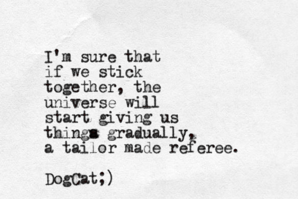 I'm sure that if we stick together, the universe will start giving us thinga s gradually, a tailor made referee. DogCat;)