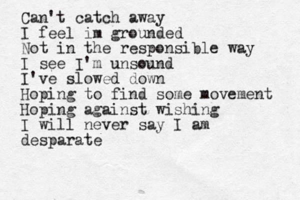 Can't catch away I feel im grounded Not in the responsible way I see I'm unsound I've slowed down Hoping to find some movement Hoping against wishing I will never say I am desparate 