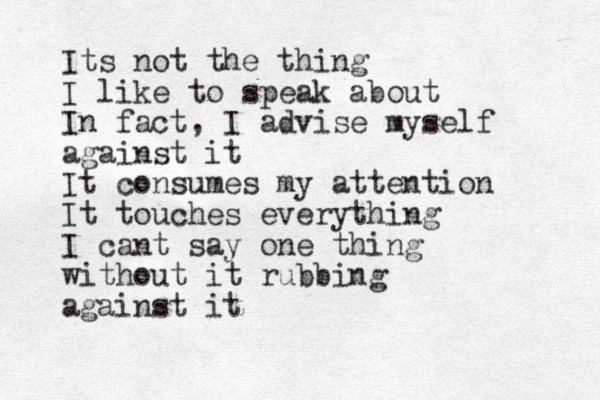 Its not the thing I like to speak about In fact, I advise myself against it It consumes my attention It touches everything I cant say one thing without it rubbing against it