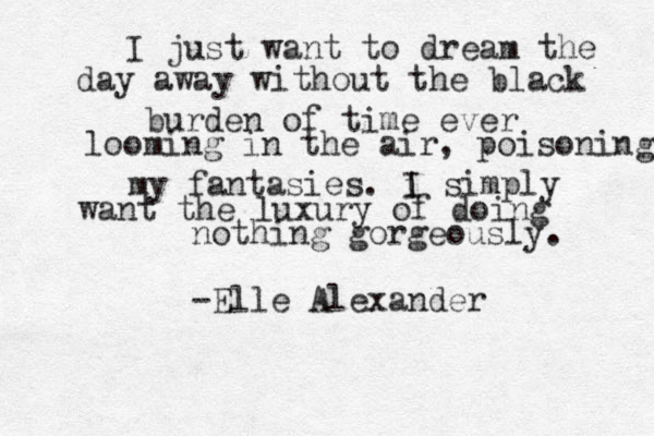 I just want to dream the day away without the black burden of time ever looming in the air, poisoning my fantasies. i I simply want the luxury o f doing nothing gorgeously. -Elle Alexander