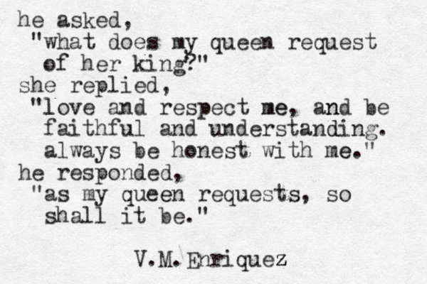 he asked, "what does my queen request of her king?" she replied, "love l and respect me me, and be n faithful and understanding d . always be honest with me e." he responded, "as my queen e requests , so shall it be." V.M.Enriquez z z z 