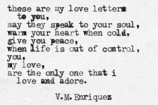 these es are my love letters to you, may they speak to your soul l, warm your heart when cold d, give you peace pe , when en life is out of control, you, my love, are the only one that i i t i love and adore d . V.M.Enriquez z 