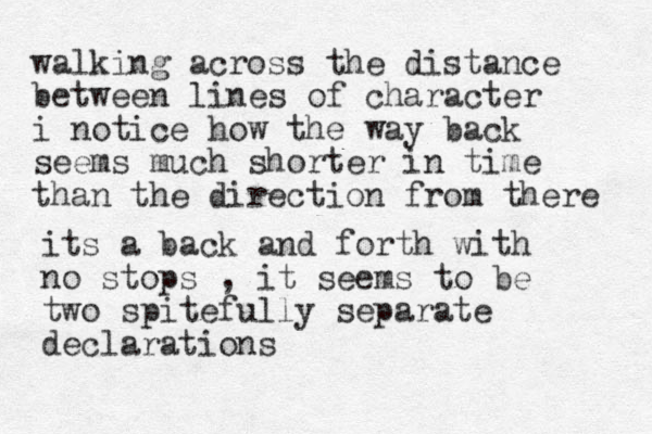walking across the distance between lines of character i notice how the way back seems much shorter in time than the direction from there its a back and forth with no stops , it seems to be two spitefully separate declarations 