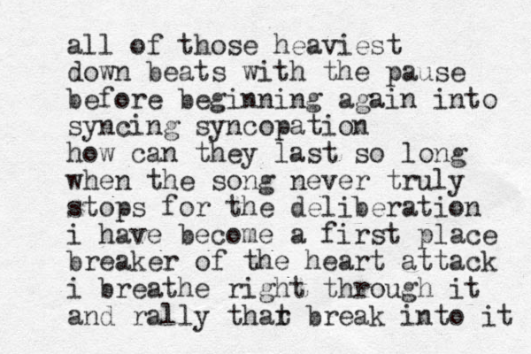 all of those heaviest down beats with the pause before beginning again into synci ng syncopation how can they last so long when the song never truly stops for the deliberation i have become a first place breaker of the heart attack i breathe right through it and rally thar t break into it 