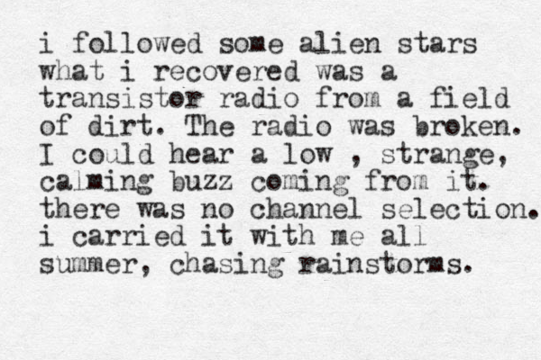 i followed some alien stars what i recovered was a transistor radio from a field of dirt. The radio was broken. I could hear a low , strange, calming buzz coming from it. there was no channel selection. i carried it with me all summer, chasing rainstorms. 