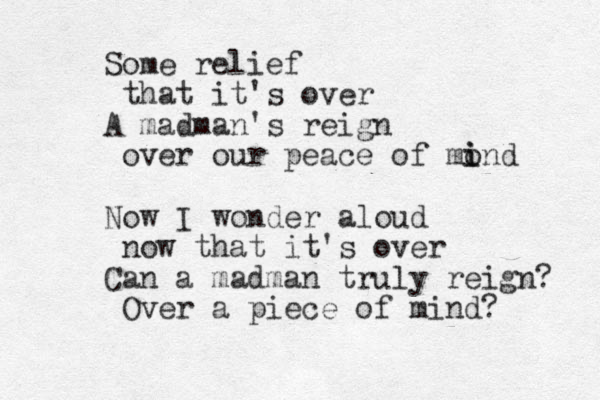 Some relief that it's over A madman's reign over our peace of mond i i Now I wonder aloud now that it's over Can a madman truly reign? Over a piece of mind? 
