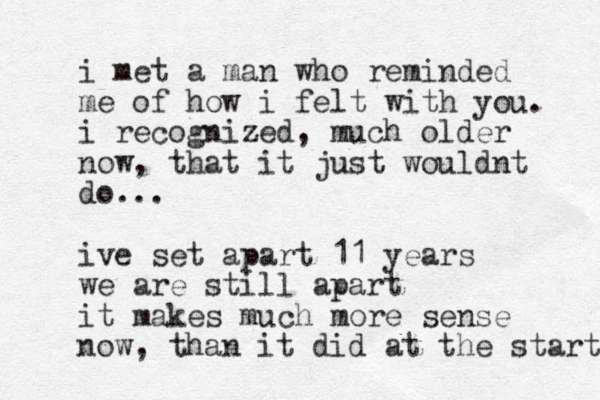i met a man who reminded me of how i felt with you. i recognized, much older now, that it just wouldnt do... ive set apart 11 years we are still apart it makes much more sense now, than it did at the start 