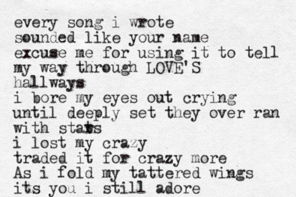 every song i wrote sounded like your name excuse me for using it to tell my way through LOVE'S hallways i bore my eyes out crying until deeply set they over ran with stat rs i lost my crazy traded it for crazy more As i fold my tattered wings its you i still adore