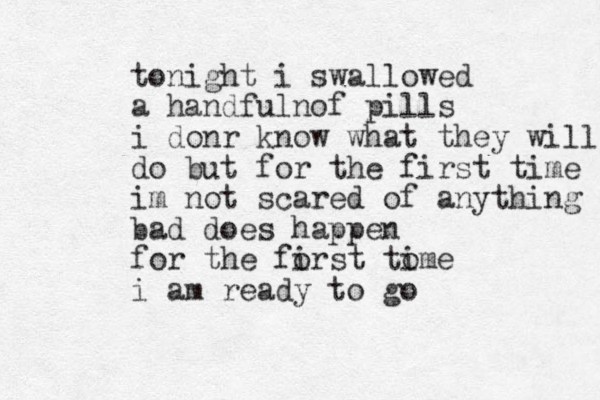 tonight i swallowed a hand fulnof pills i donr know what they will do but for the first time im not scared of anything bad does happen for the forst tome i i i am ready to go