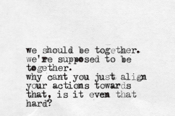 we should be together. we're supposed to be together. why cant you just align your actions towards that, is it even that hard?