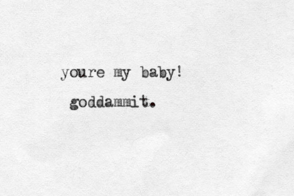 youre my baby! goddammit.