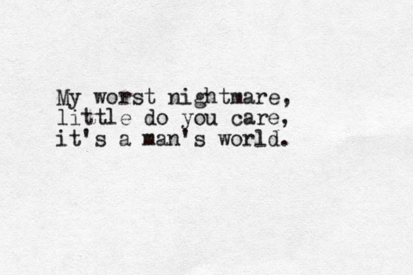 My worst nightmare, little do you care, it's a man's world.