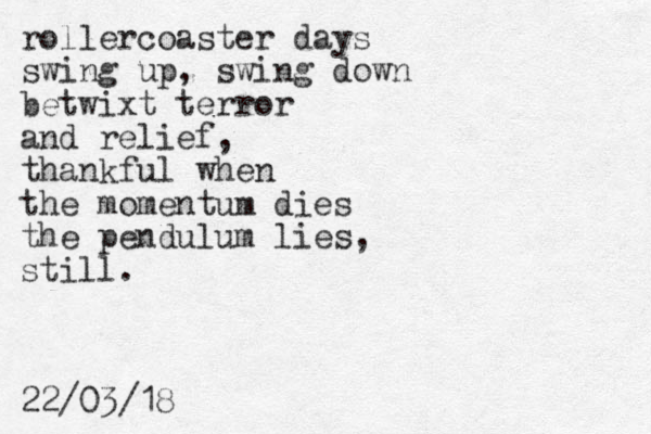 rollercoaster days swing up, swing down betwixt terror and relief, thankful when the momentum dies the pendulum lies, still. 22/03/18