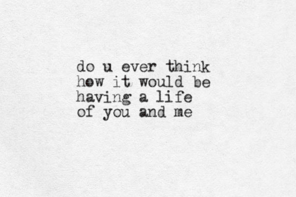 do u ever think how it would be having a life of you and me